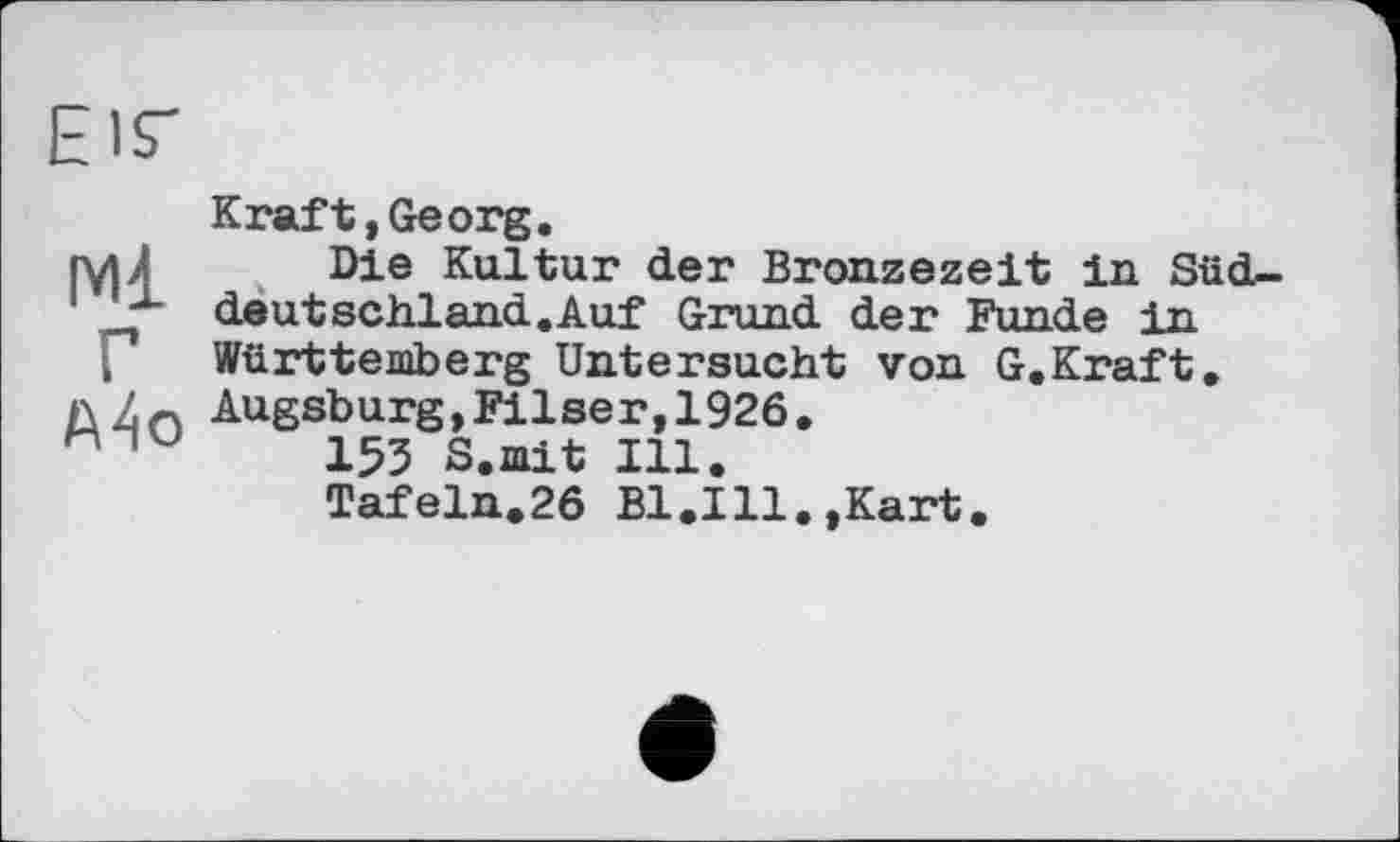 ﻿Eis-
Ml Г A4o
Кraft,Georg.
Die Kultur der Bronzezeit in Süddeutschland.Auf Grund der Funde in Württemberg Untersucht von G.Kraft. Augsburg,Filser,1926.
153 S.mit Ill.
Tafeln.26 Bl.Ill.,Kart.